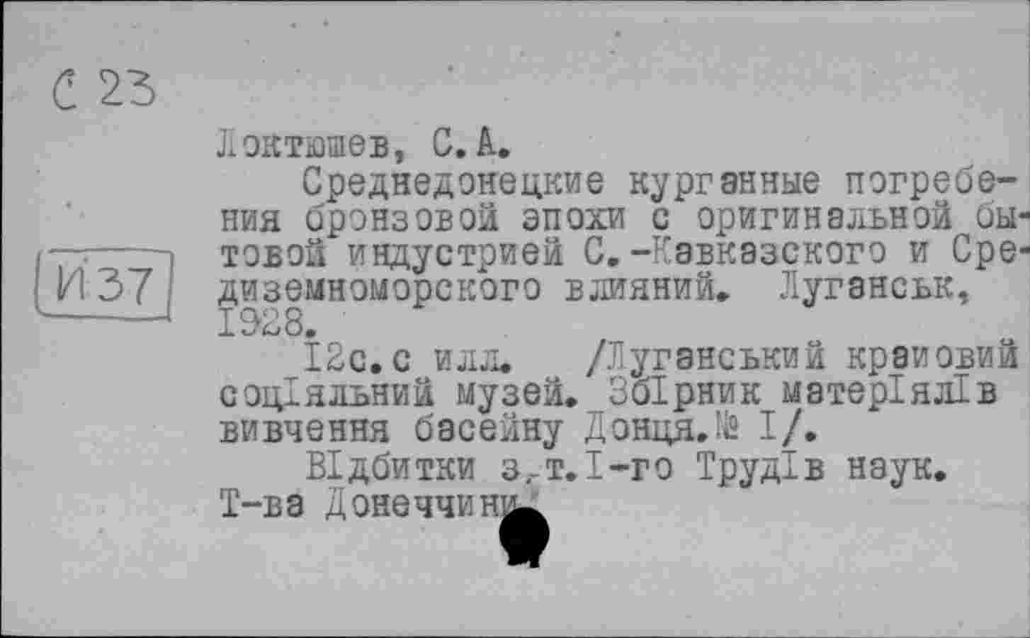 ﻿С 23
vH37
Локтюшев, С. А.
Среднедонецкие курганные погребения бронзовой эпохи с оригинальной бытовой индустрией С.-Кавказского и Средиземноморского влияний» Луганськ, 1928.
12с.с илл. /Луганський краповий соціальний музей. Збірник матеріялів вивчення басейну Донця.їй І/.
Відбитки з.-т.І-го Трудів наук. Т-ва Донеччину